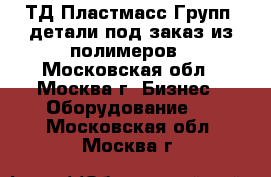 `ТД Пластмасс Групп` детали под заказ из полимеров - Московская обл., Москва г. Бизнес » Оборудование   . Московская обл.,Москва г.